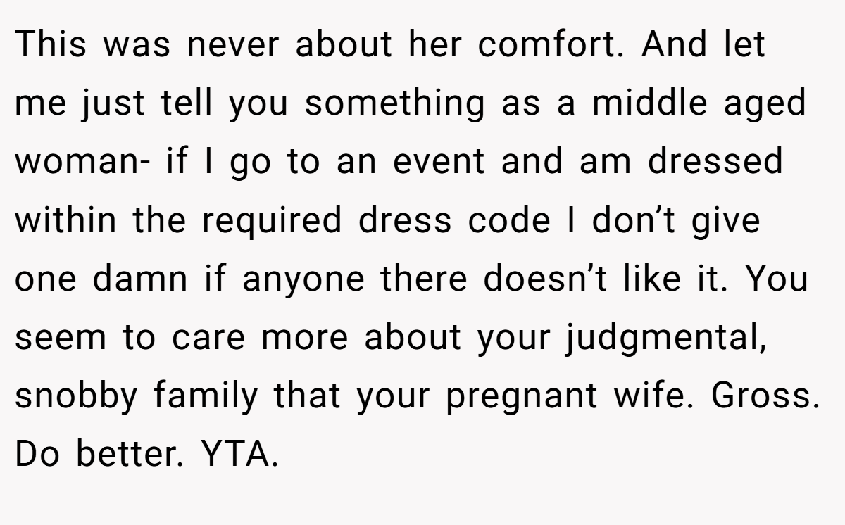 This was never about her comfort. And let me just tell you something as a middle aged woman- if I go to an event and am dressed within the required dress code I don’t give one damn if anyone there doesn’t like it. You seem to care more about your judgmental, snobby family that your pregnant wife. Gross. Do better. YTA.