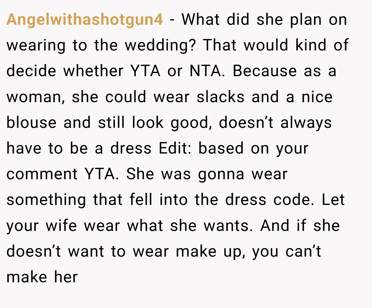 Angelwithashotgun4 − What did she plan on wearing to the wedding? That would kind of decide whether YTA or NTA. Because as a woman, she could wear slacks and a nice blouse and still look good, doesn’t always have to be a dress Edit: based on your comment YTA. She was gonna wear something that fell into the dress code. Let your wife wear what she wants. And if she doesn’t want to wear make up, you can’t make her