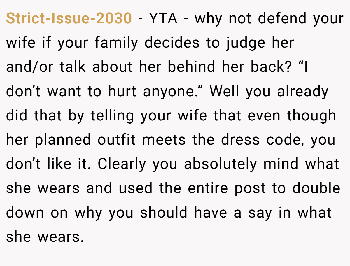 Strict-Issue-2030 − YTA - why not defend your wife if your family decides to judge her and/or talk about her behind her back? “I don’t want to hurt anyone.” Well you already did that by telling your wife that even though her planned outfit meets the dress code, you don’t like it. Clearly you absolutely mind what she wears and used the entire post to double down on why you should have a say in what she wears.