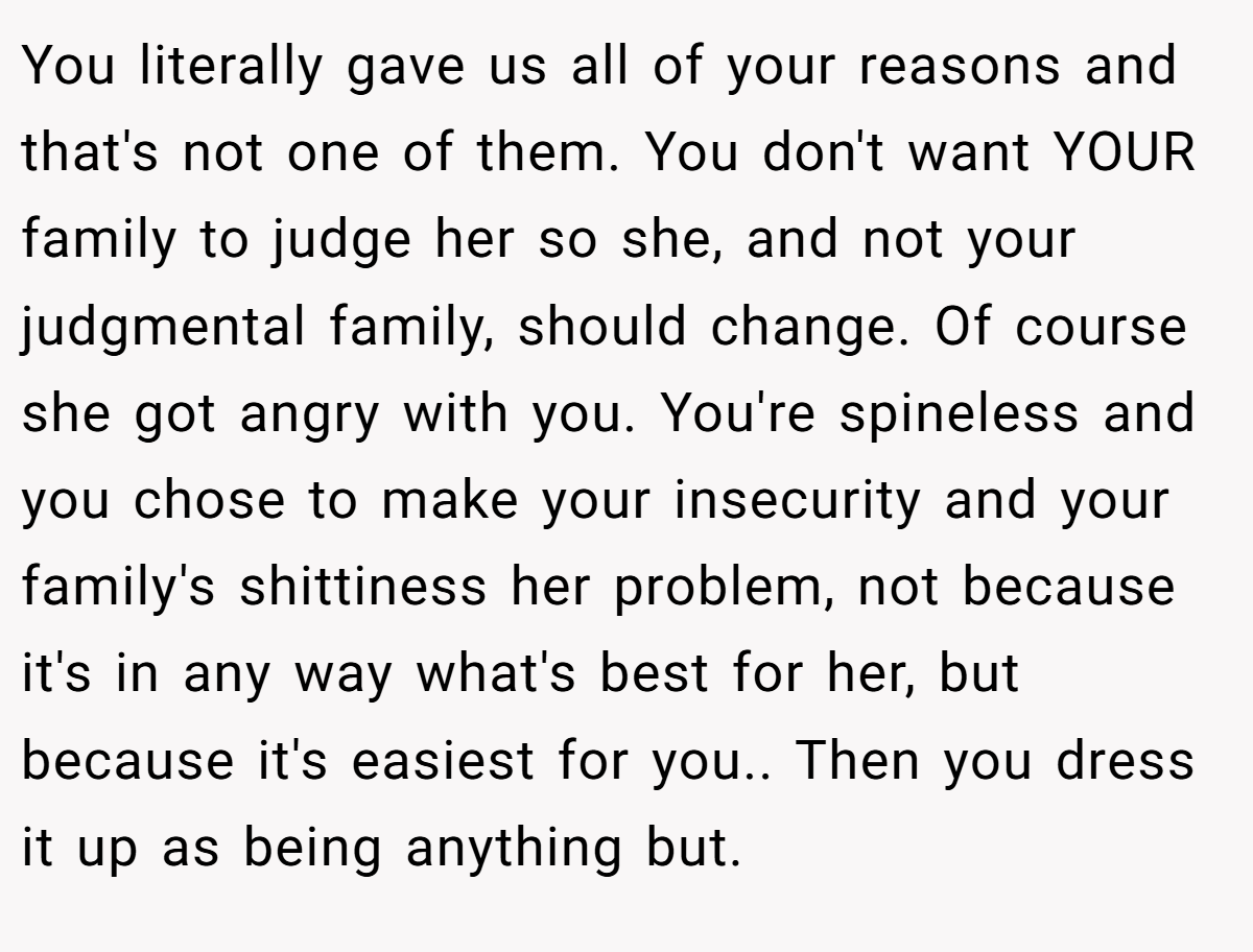 You literally gave us all of your reasons and that's not one of them. You don't want YOUR family to judge her so she, and not your judgmental family, should change. Of course she got angry with you. You're spineless and you chose to make your insecurity and your family's shittiness her problem, not because it's in any way what's best for her, but because it's easiest for you.. Then you dress it up as being anything but.