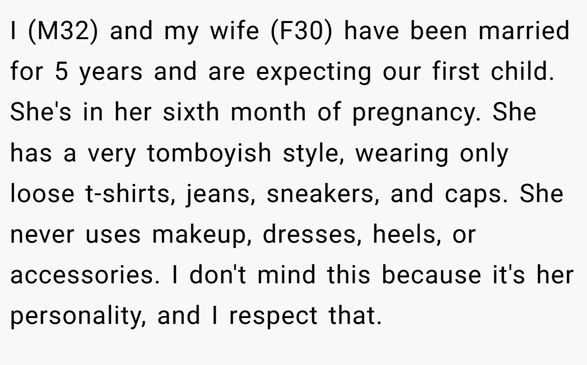 I (M32) and my wife (F30) have been married for 5 years and are expecting our first child. She's in her sixth month of pregnancy. She has a very tomboyish style, wearing only loose t-shirts, jeans, sneakers, and caps. She never uses makeup, dresses, heels, or accessories. I don't mind this because it's her personality, and I respect that.