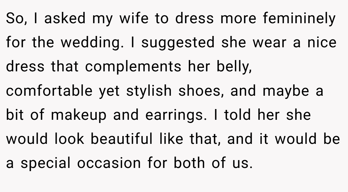 So, I asked my wife to dress more femininely for the wedding. I suggested she wear a nice dress that complements her belly, comfortable yet stylish shoes, and maybe a bit of makeup and earrings. I told her she would look beautiful like that, and it would be a special occasion for both of us.