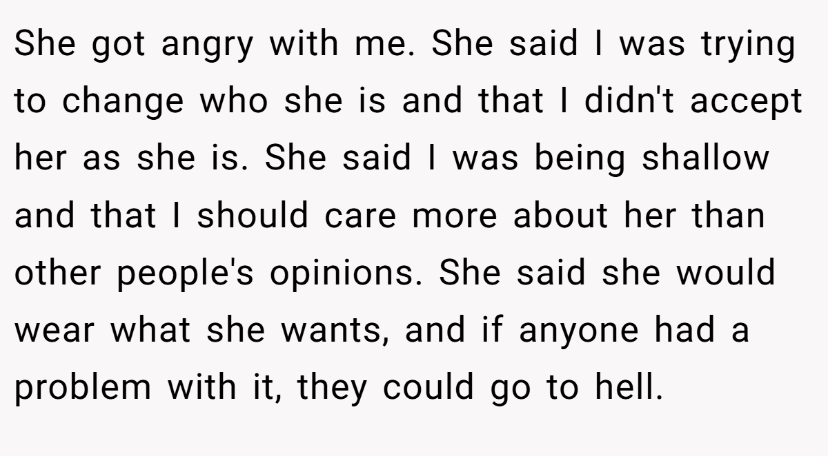She got angry with me. She said I was trying to change who she is and that I didn't accept her as she is. She said I was being shallow and that I should care more about her than other people's opinions. She said she would wear what she wants, and if anyone had a problem with it, they could go to hell.
