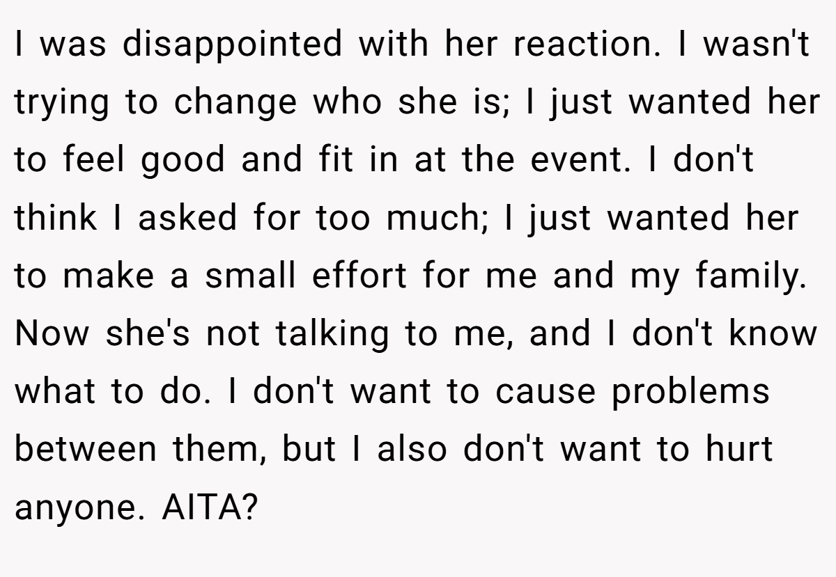 I was disappointed with her reaction. I wasn't trying to change who she is; I just wanted her to feel good and fit in at the event. I don't think I asked for too much; I just wanted her to make a small effort for me and my family. Now she's not talking to me, and I don't know what to do. I don't want to cause problems between them, but I also don't want to hurt anyone. AITA?