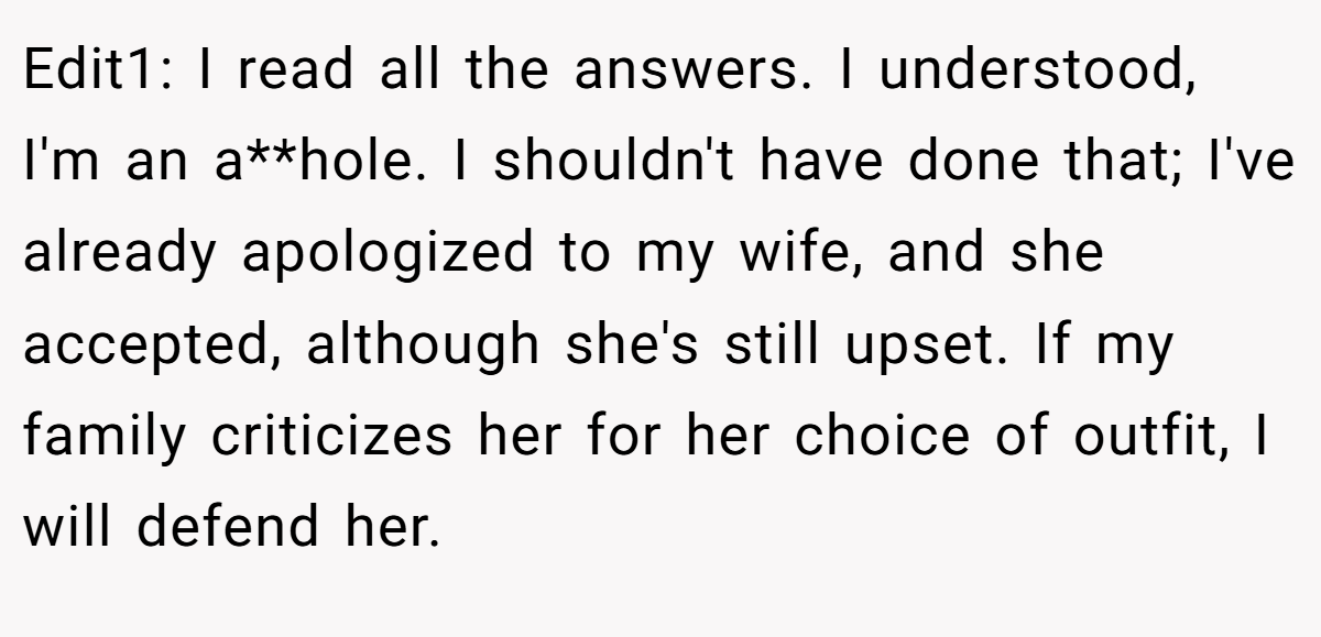 Edit1: I read all the answers. I understood, I'm an a**hole. I shouldn't have done that; I've already apologized to my wife, and she accepted, although she's still upset. If my family criticizes her for her choice of outfit, I will defend her.