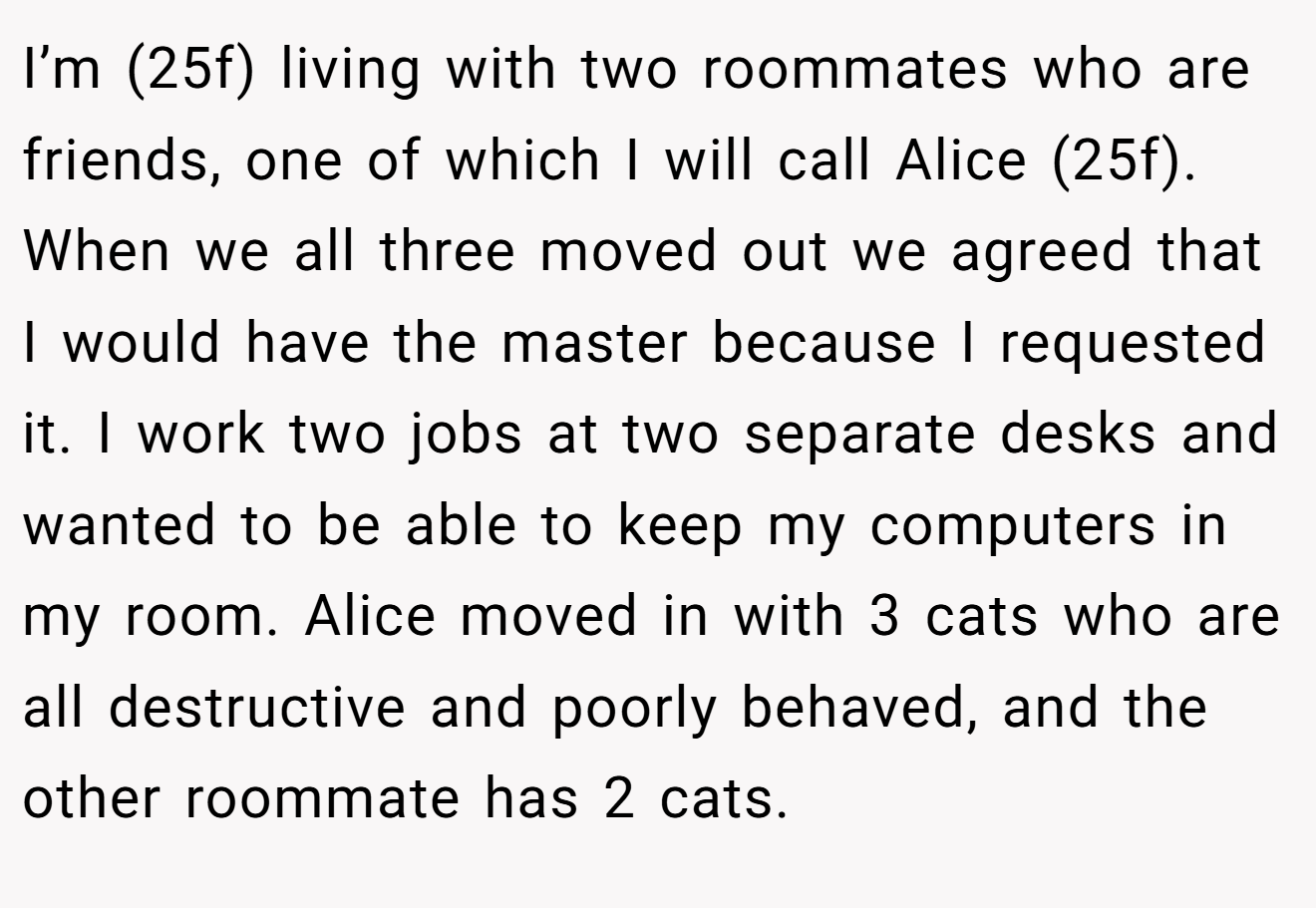 I’m (25f) living with two roommates who are friends, one of which I will call Alice (25f). When we all three moved out we agreed that I would have the master because I requested it. I work two jobs at two separate desks and wanted to be able to keep my computers in my room. Alice moved in with 3 cats who are all destructive and poorly behaved, and the other roommate has 2 cats.