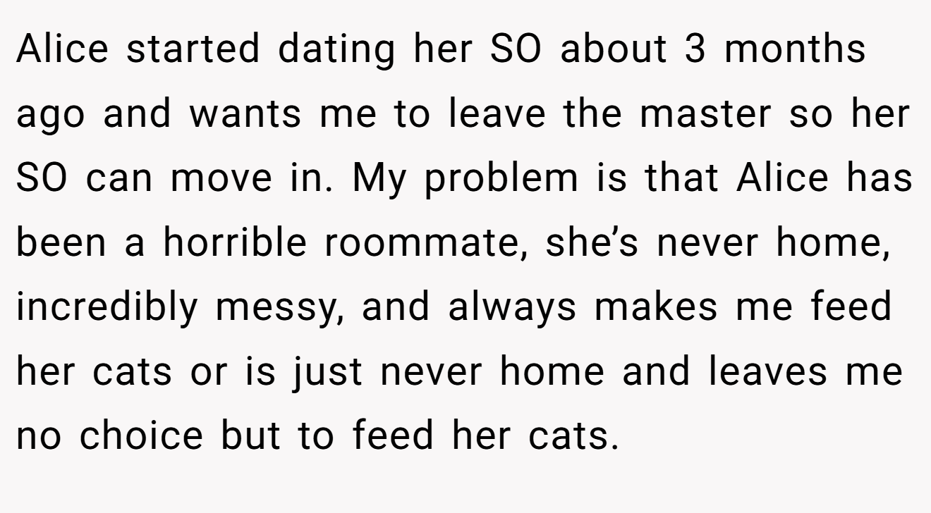 Alice started dating her SO about 3 months ago and wants me to leave the master so her SO can move in. My problem is that Alice has been a horrible roommate, she’s never home, incredibly messy, and always makes me feed her cats or is just never home and leaves me no choice but to feed her cats.