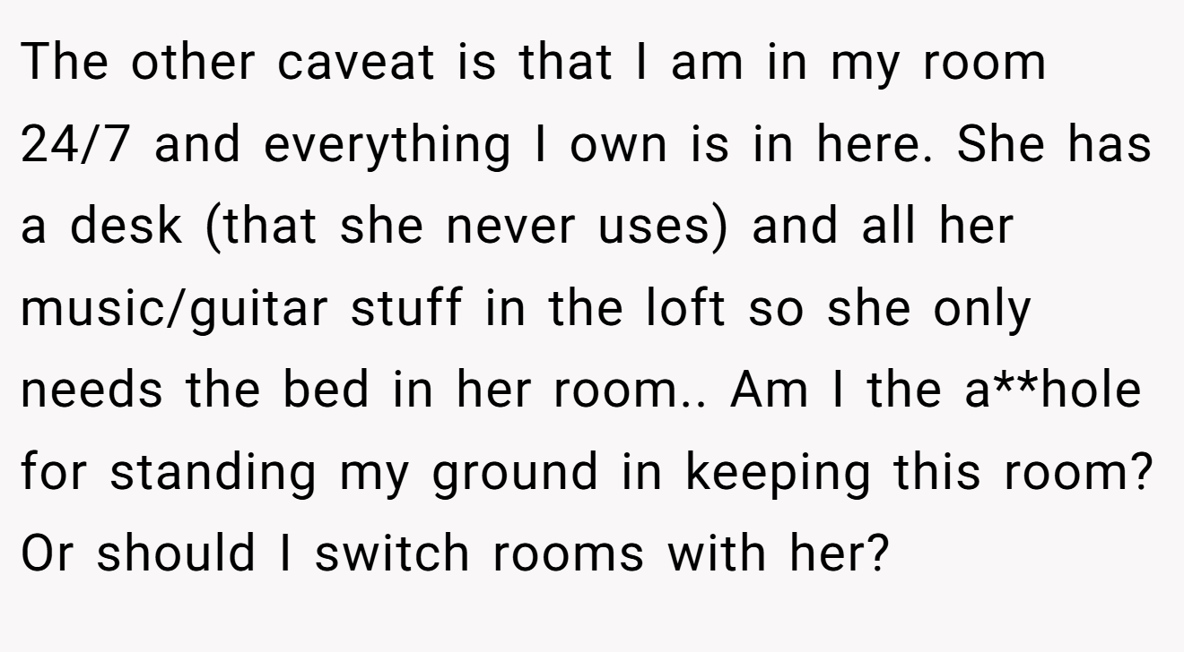 The other caveat is that I am in my room 24/7 and everything I own is in here. She has a desk (that she never uses) and all her music/guitar stuff in the loft so she only needs the bed in her room.. Am I the a**hole for standing my ground in keeping this room? Or should I switch rooms with her?