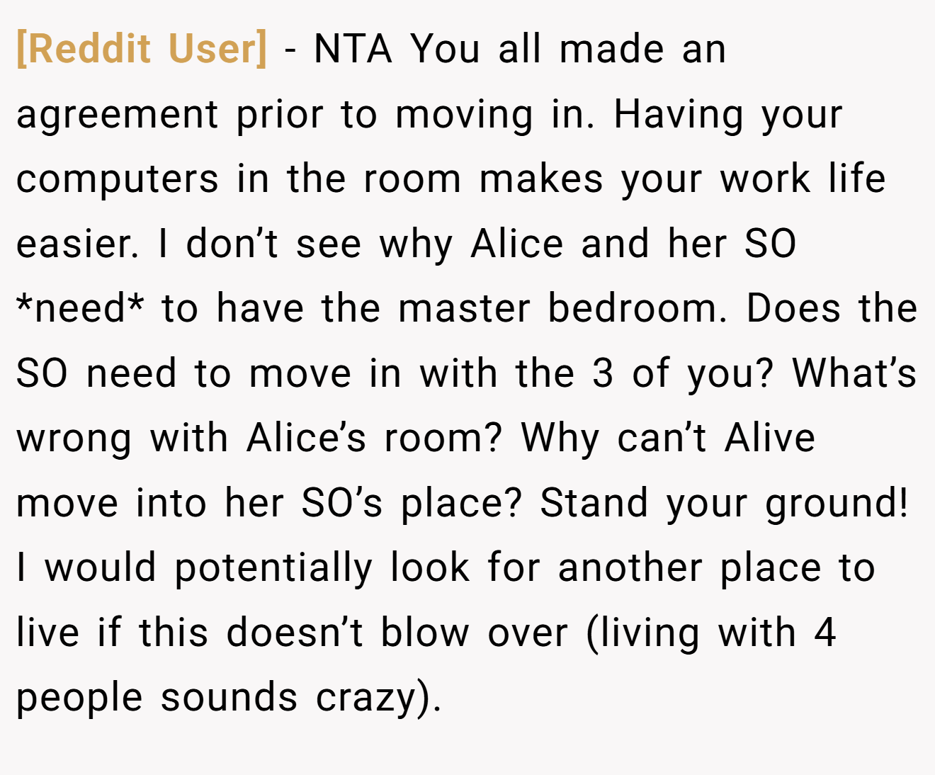 [Reddit User] - NTA You all made an agreement prior to moving in. Having your computers in the room makes your work life easier. I don’t see why Alice and her SO *need* to have the master bedroom. Does the SO need to move in with the 3 of you? What’s wrong with Alice’s room? Why can’t Alive move into her SO’s place? Stand your ground! I would potentially look for another place to live if this doesn’t blow over (living with 4 people sounds crazy).
