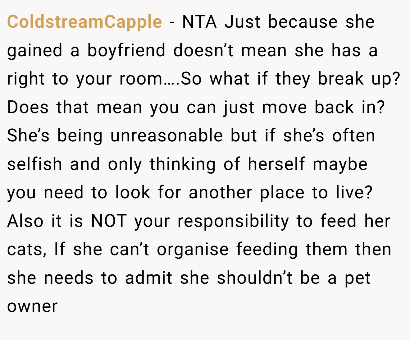 ColdstreamCapple - NTA Just because she gained a boyfriend doesn’t mean she has a right to your room….So what if they break up? Does that mean you can just move back in? She’s being unreasonable but if she’s often selfish and only thinking of herself maybe you need to look for another place to live? Also it is NOT your responsibility to feed her cats, If she can’t organise feeding them then she needs to admit she shouldn’t be a pet owner