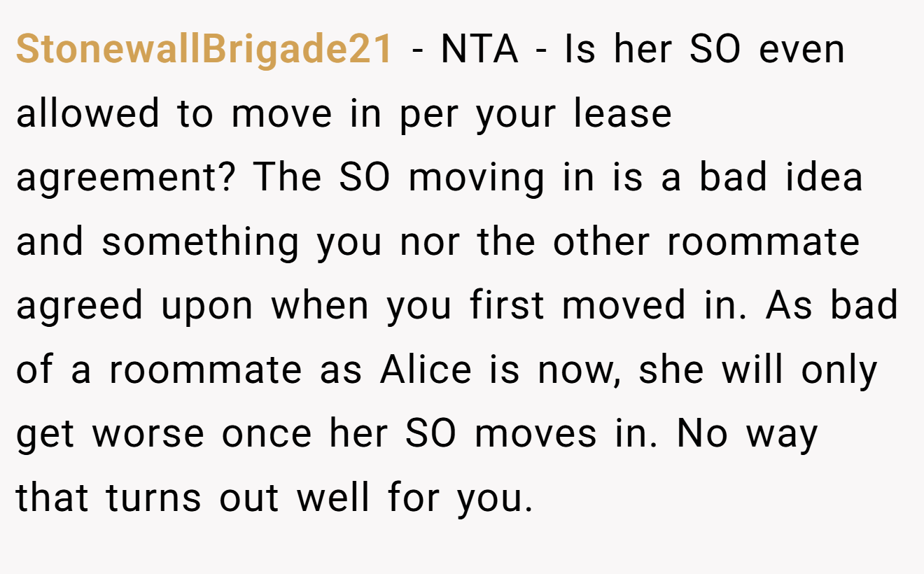 StonewallBrigade21 - NTA - Is her SO even allowed to move in per your lease agreement? The SO moving in is a bad idea and something you nor the other roommate agreed upon when you first moved in. As bad of a roommate as Alice is now, she will only get worse once her SO moves in. No way that turns out well for you.