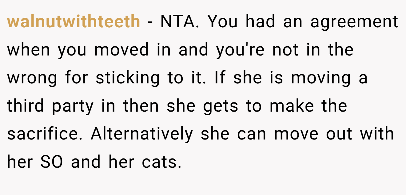 walnutwithteeth - NTA. You had an agreement when you moved in and you're not in the wrong for sticking to it. If she is moving a third party in then she gets to make the sacrifice. Alternatively she can move out with her SO and her cats.
