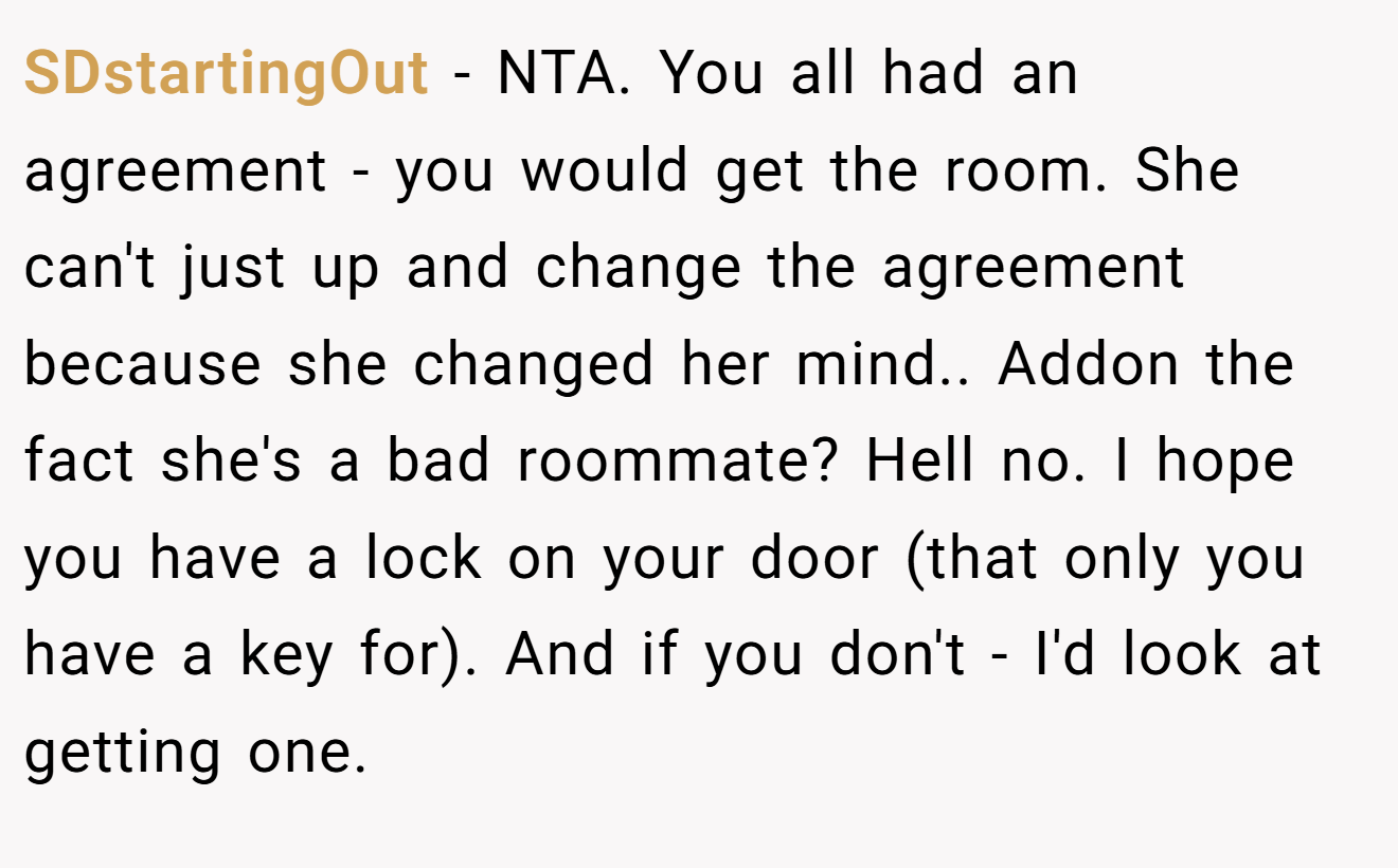 SDstartingOut - NTA. You all had an agreement - you would get the room. She can't just up and change the agreement because she changed her mind.. Addon the fact she's a bad roommate? Hell no. I hope you have a lock on your door (that only you have a key for). And if you don't - I'd look at getting one.