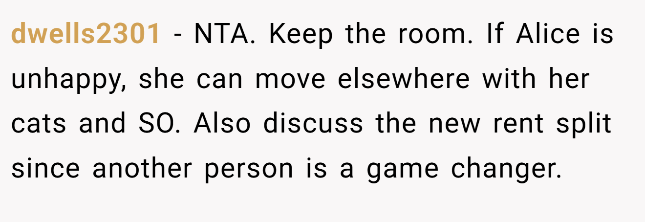 dwells2301 - NTA. Keep the room. If Alice is unhappy, she can move elsewhere with her cats and SO. Also discuss the new rent split since another person is a game changer.