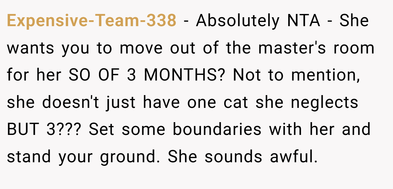 Expensive-Team-338 - Absolutely NTA - She wants you to move out of the master's room for her SO OF 3 MONTHS? Not to mention, she doesn't just have one cat she neglects BUT 3??? Set some boundaries with her and stand your ground. She sounds awful.