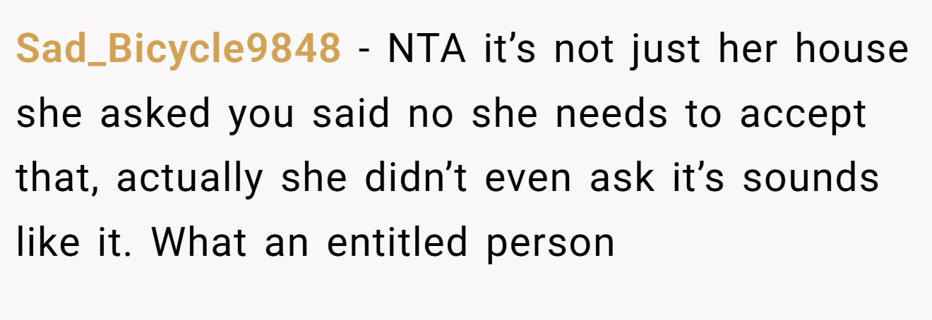 Sad_Bicycle9848 - NTA it’s not just her house she asked you said no she needs to accept that, actually she didn’t even ask it’s sounds like it. What an entitled person