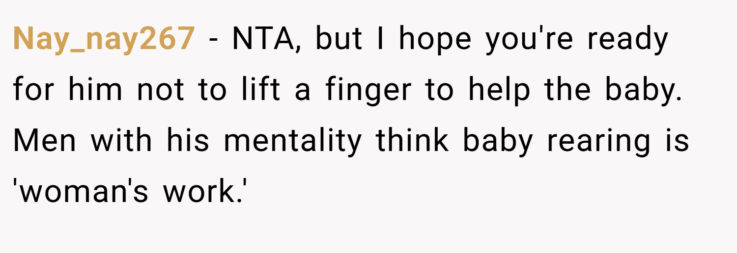 Nay_nay267 − NTA, but I hope you're ready for him not to lift a finger to help the baby. Men with his mentality think baby rearing is 'woman's work.'