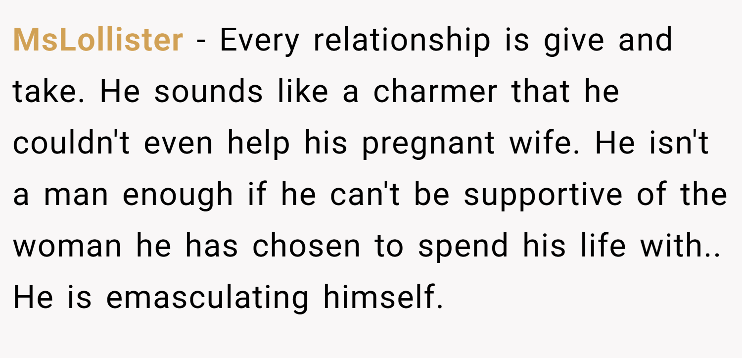 MsLollister − Every relationship is give and take. He sounds like a charmer that he couldn't even help his pregnant wife. He isn't a man enough if he can't be supportive of the woman he has chosen to spend his life with.. He is emasculating himself.