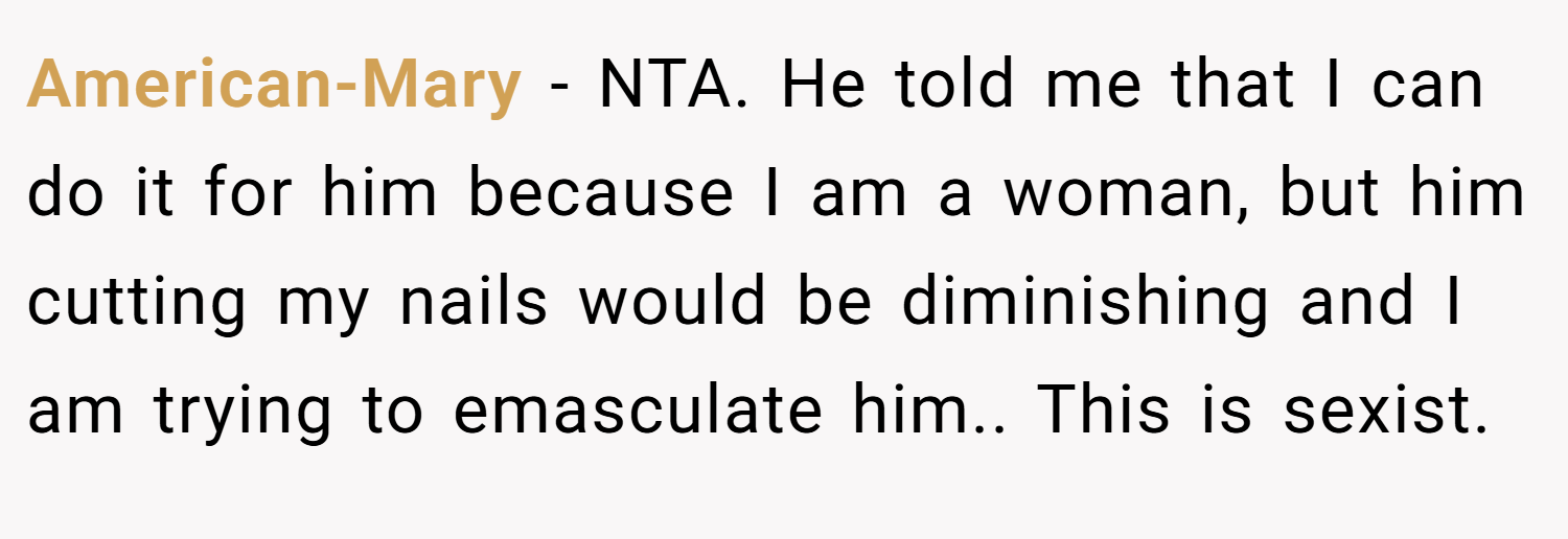 American-Mary − NTA. He told me that I can do it for him because I am a woman, but him cutting my nails would be diminishing and I am trying to emasculate him.. This is sexist.