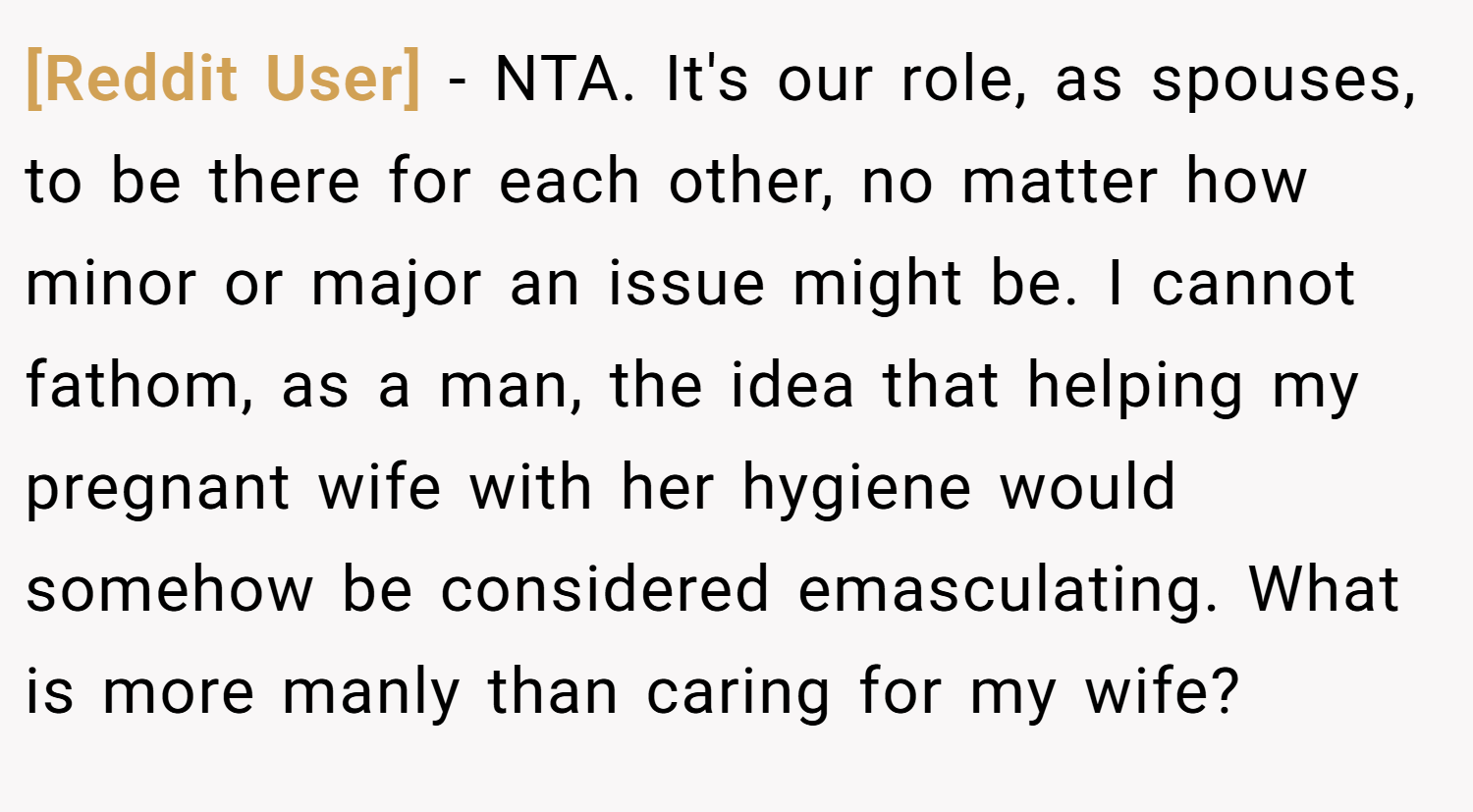 [Reddit User] − NTA. It's our role, as spouses, to be there for each other, no matter how minor or major an issue might be. I cannot fathom, as a man, the idea that helping my pregnant wife with her hygiene would somehow be considered emasculating. What is more manly than caring for my wife?