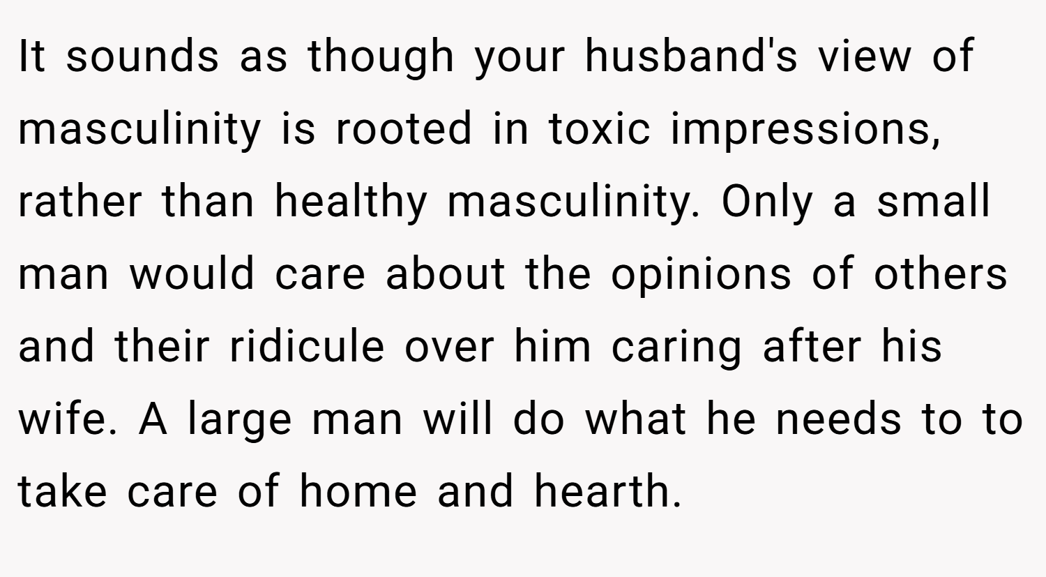 It sounds as though your husband's view of masculinity is rooted in toxic impressions, rather than healthy masculinity. Only a small man would care about the opinions of others and their ridicule over him caring after his wife. A large man will do what he needs to to take care of home and hearth.