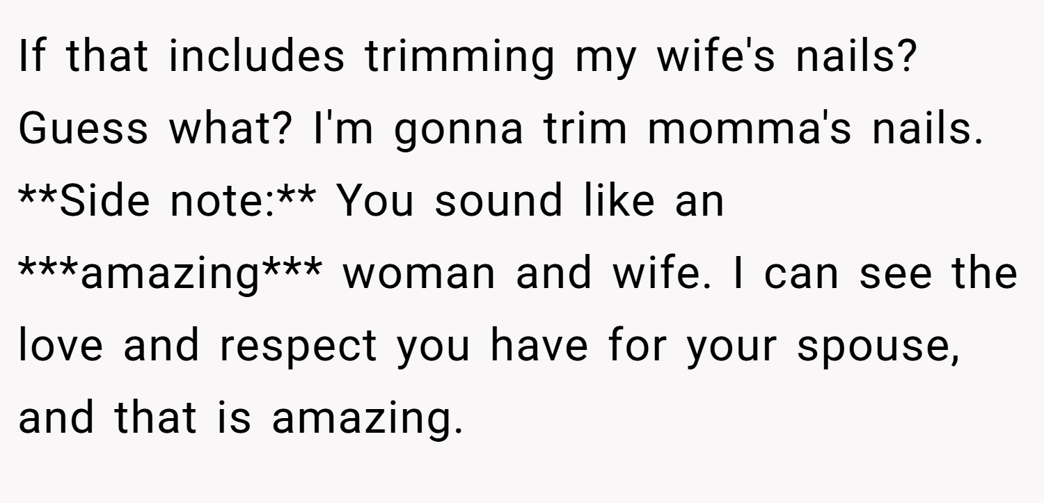 If that includes trimming my wife's nails? Guess what? I'm gonna trim momma's nails. **Side note:** You sound like an ***amazing*** woman and wife. I can see the love and respect you have for your spouse, and that is amazing.