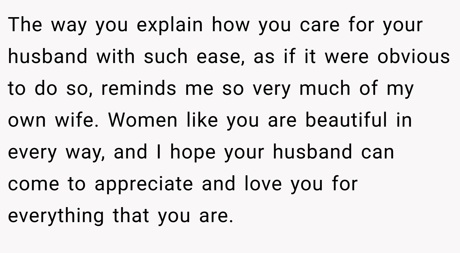 The way you explain how you care for your husband with such ease, as if it were obvious to do so, reminds me so very much of my own wife. Women like you are beautiful in every way, and I hope your husband can come to appreciate and love you for everything that you are.
