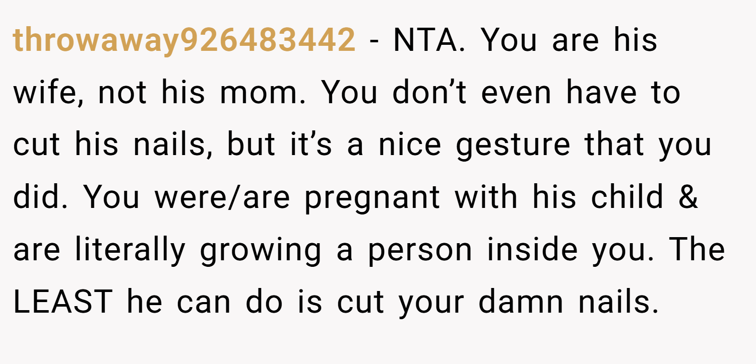 throwaway926483442 − NTA. You are his wife, not his mom. You don’t even have to cut his nails, but it’s a nice gesture that you did. You were/are pregnant with his child & are literally growing a person inside you. The LEAST he can do is cut your damn nails.