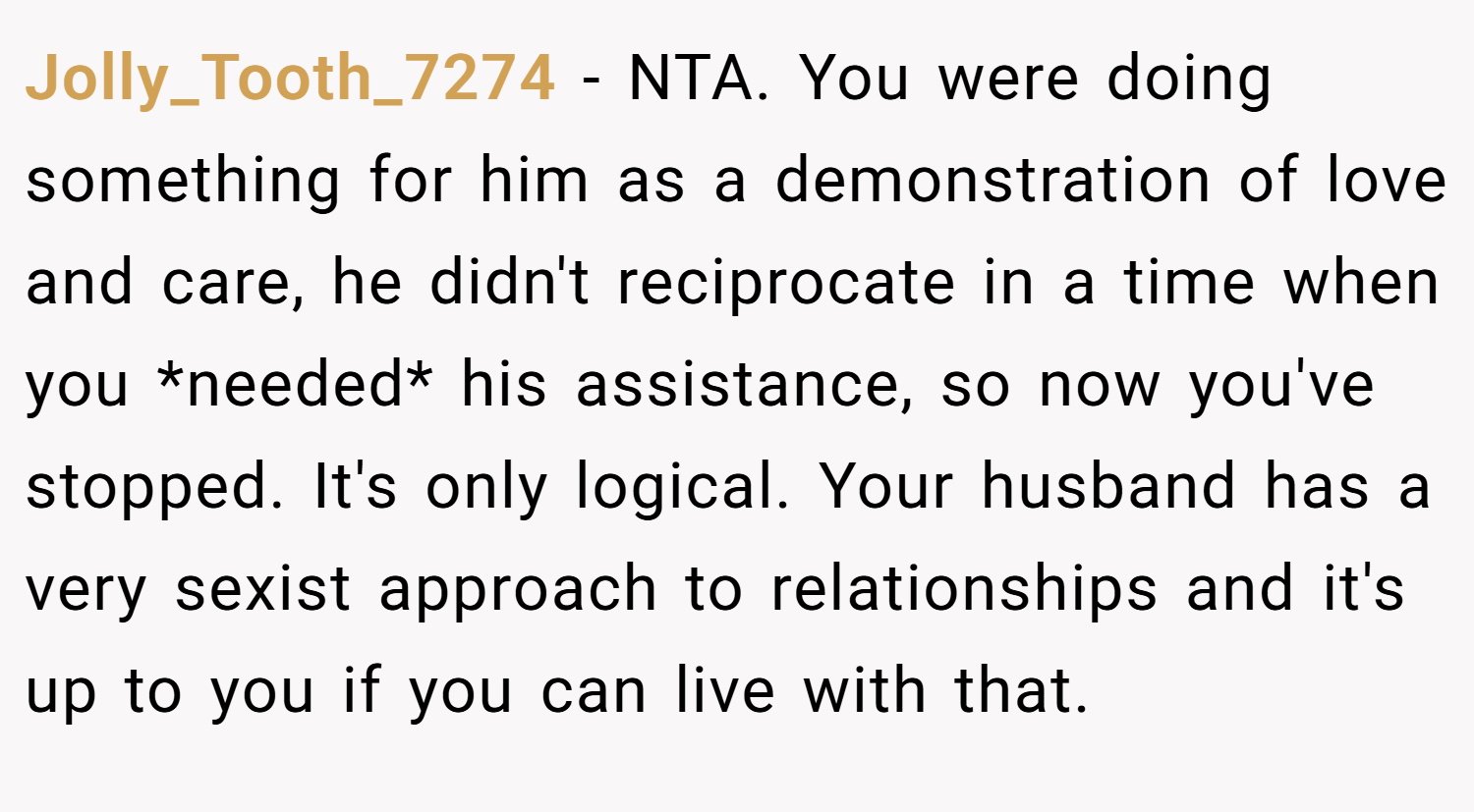 Jolly_Tooth_7274 − NTA. You were doing something for him as a demonstration of love and care, he didn't reciprocate in a time when you *needed* his assistance, so now you've stopped. It's only logical. Your husband has a very sexist approach to relationships and it's up to you if you can live with that.