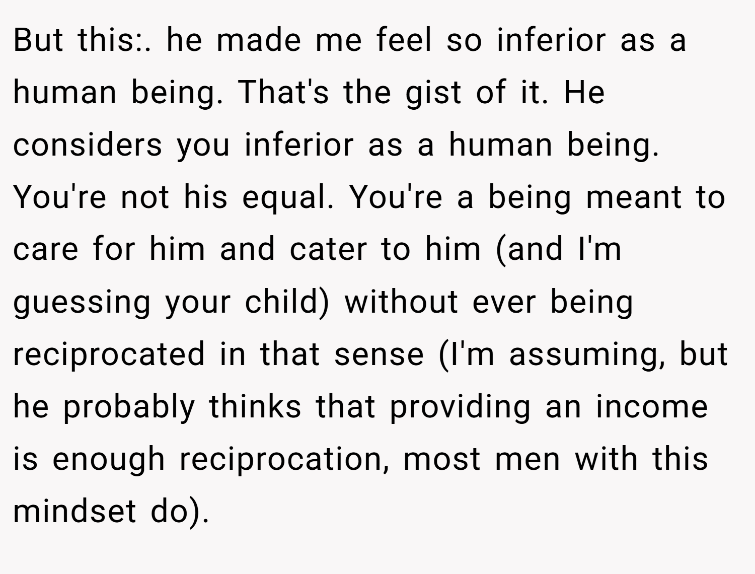 But this:. he made me feel so inferior as a human being. That's the gist of it. He considers you inferior as a human being. You're not his equal. You're a being meant to care for him and cater to him (and I'm guessing your child) without ever being reciprocated in that sense (I'm assuming, but he probably thinks that providing an income is enough reciprocation, most men with this mindset do).