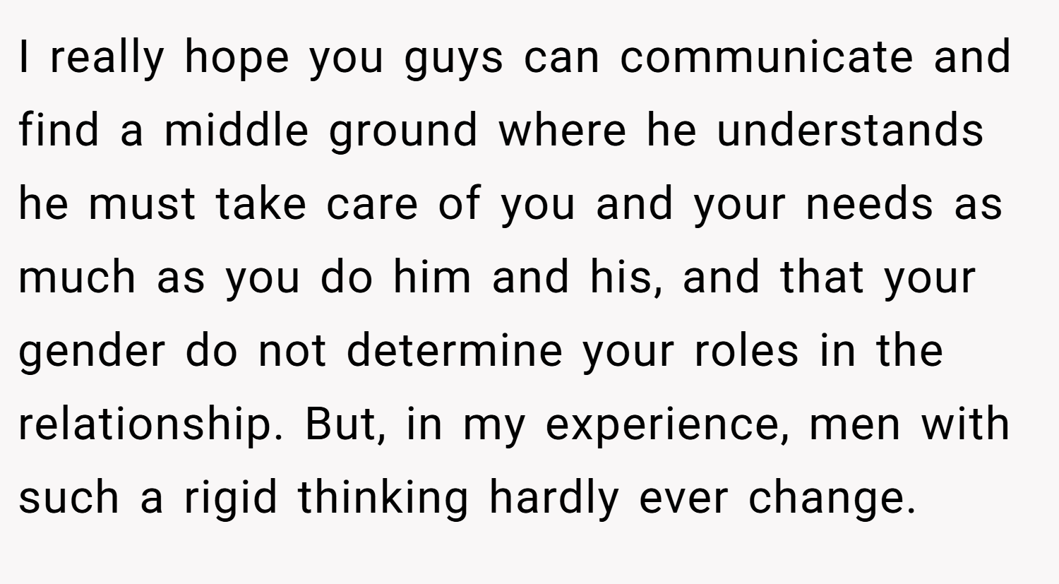 I really hope you guys can communicate and find a middle ground where he understands he must take care of you and your needs as much as you do him and his, and that your gender do not determine your roles in the relationship. But, in my experience, men with such a rigid thinking hardly ever change.