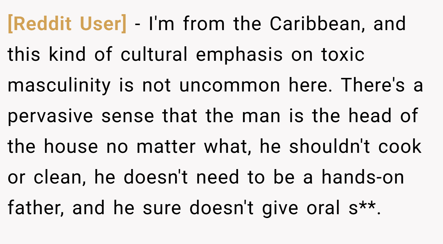 [Reddit User] − I'm from the Caribbean, and this kind of cultural emphasis on toxic masculinity is not uncommon here. There's a pervasive sense that the man is the head of the house no matter what, he shouldn't cook or clean, he doesn't need to be a hands-on father, and he sure doesn't give oral s**.