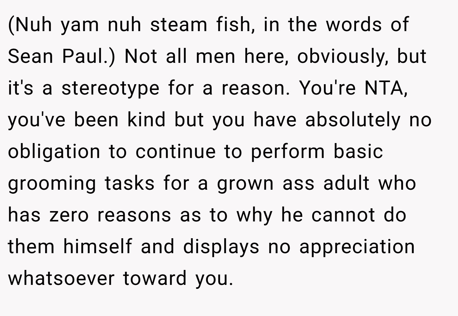 (Nuh yam nuh steam fish, in the words of Sean Paul.) Not all men here, obviously, but it's a stereotype for a reason. You're NTA, you've been kind but you have absolutely no obligation to continue to perform basic grooming tasks for a grown ass adult who has zero reasons as to why he cannot do them himself and displays no appreciation whatsoever toward you.