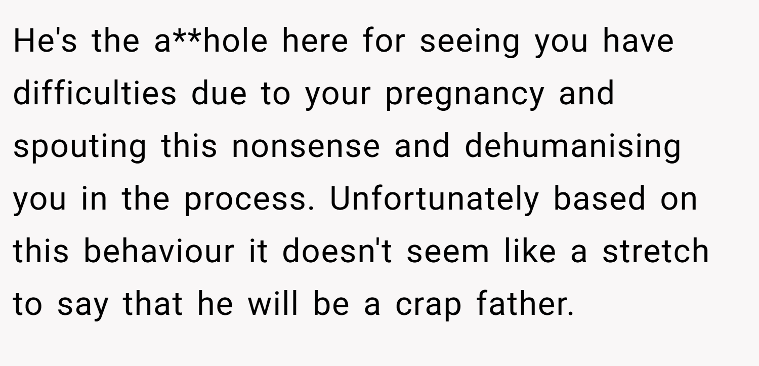 He's the a**hole here for seeing you have difficulties due to your pregnancy and spouting this nonsense and dehumanising you in the process. Unfortunately based on this behaviour it doesn't seem like a stretch to say that he will be a crap father.