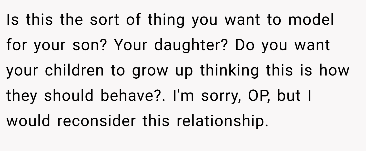 Is this the sort of thing you want to model for your son? Your daughter? Do you want your children to grow up thinking this is how they should behave?. I'm sorry, OP, but I would reconsider this relationship.