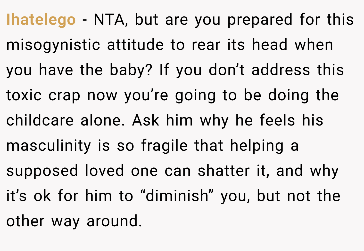 Ihatelego − NTA, but are you prepared for this misogynistic attitude to rear its head when you have the baby? If you don’t address this toxic crap now you’re going to be doing the childcare alone. Ask him why he feels his masculinity is so fragile that helping a supposed loved one can shatter it, and why it’s ok for him to “diminish” you, but not the other way around.