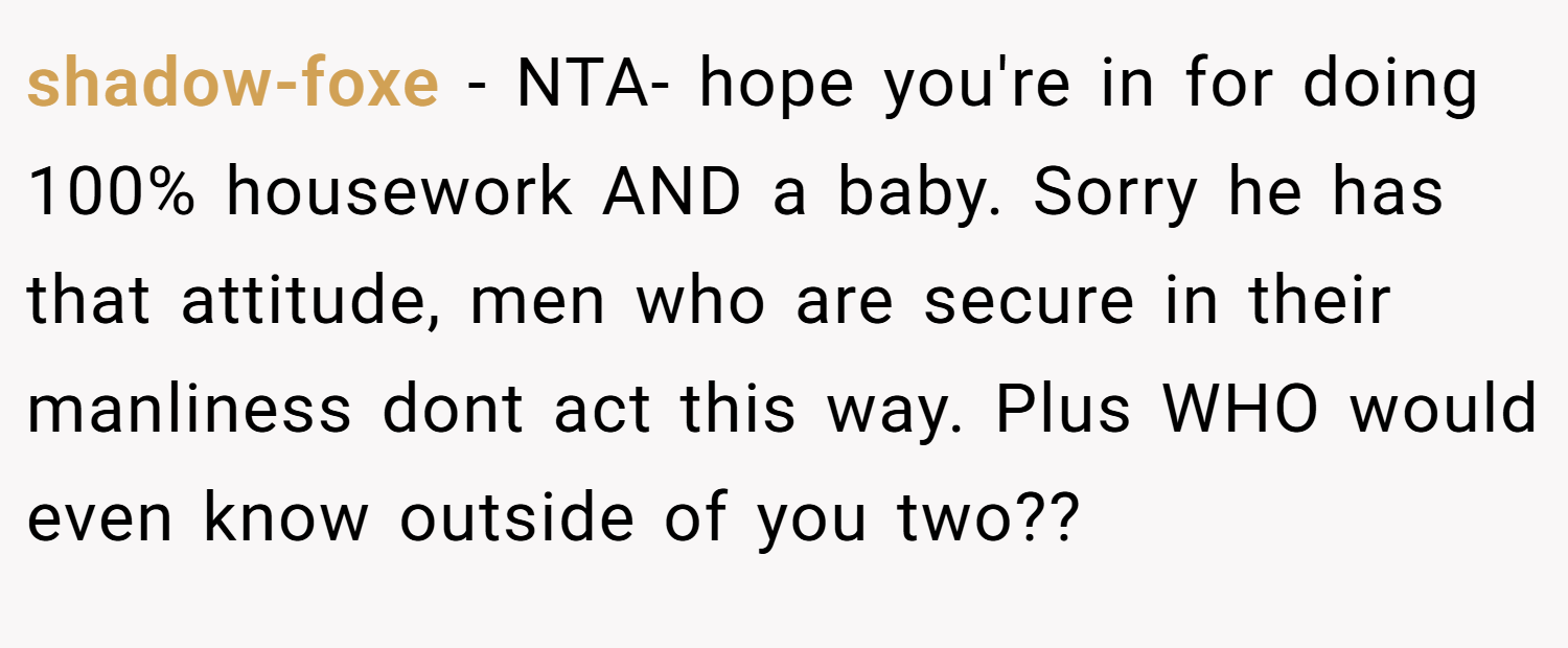 shadow-foxe − NTA- hope you're in for doing 100% housework AND a baby. Sorry he has that attitude, men who are secure in their manliness dont act this way. Plus WHO would even know outside of you two??