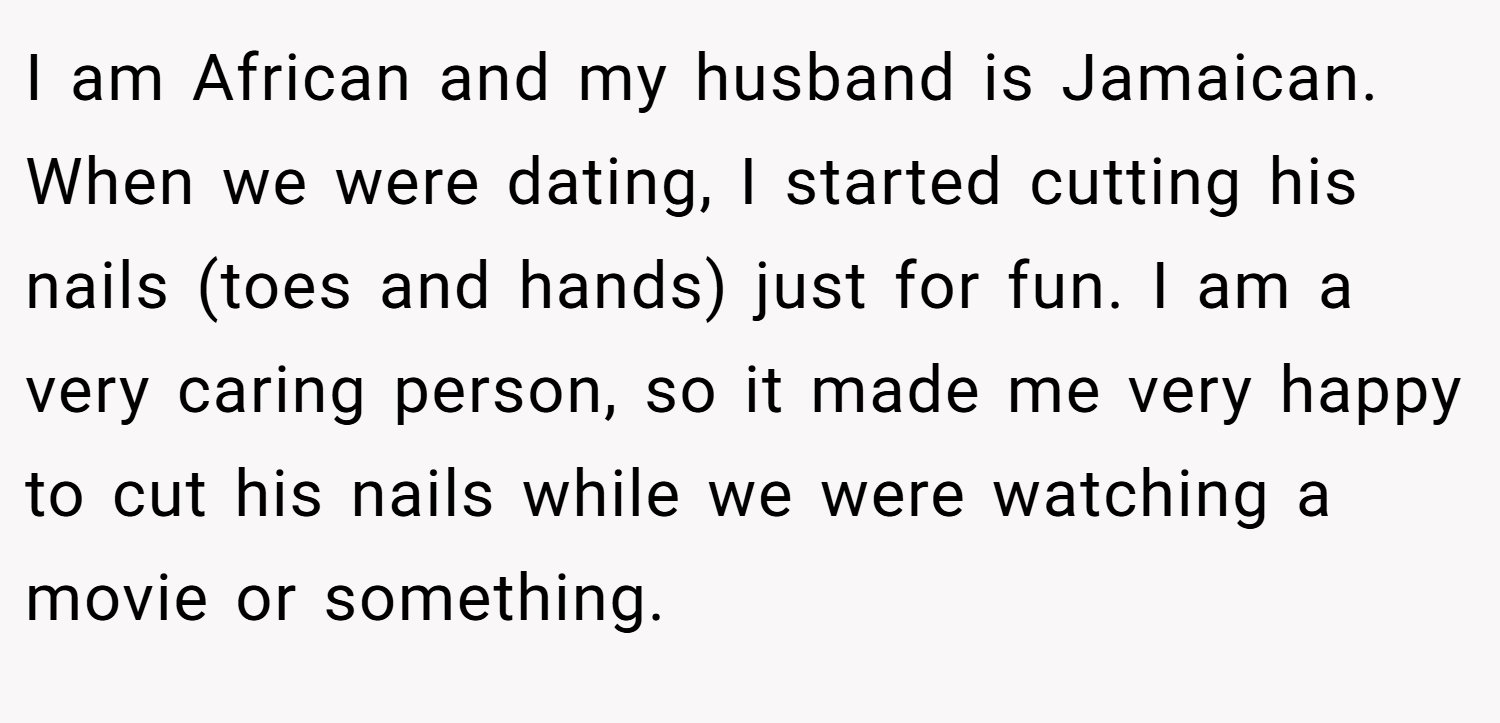 I am African and my husband is Jamaican. When we were dating, I started cutting his nails (toes and hands) just for fun. I am a very caring person, so it made me very happy to cut his nails while we were watching a movie or something.