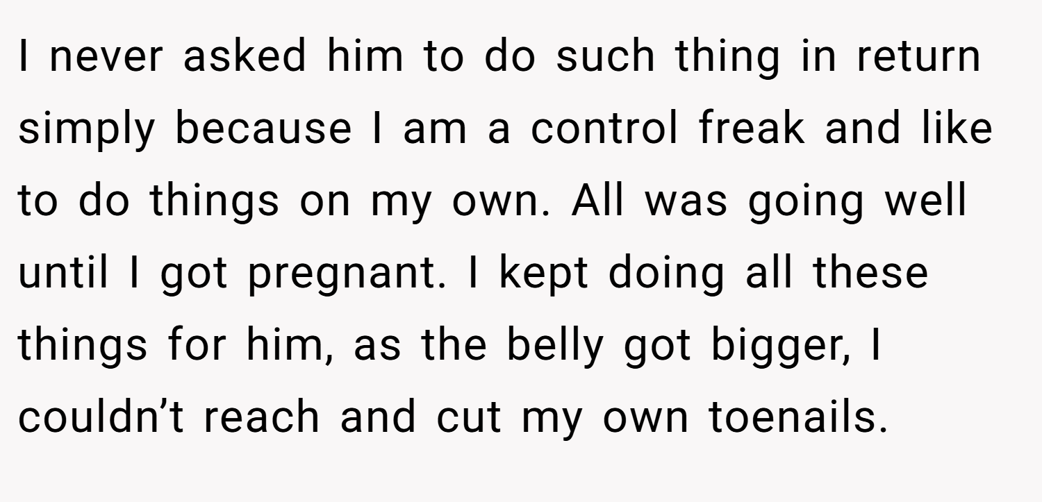 I never asked him to do such thing in return simply because I am a control freak and like to do things on my own. All was going well until I got pregnant. I kept doing all these things for him, as the belly got bigger, I couldn’t reach and cut my own toenails.