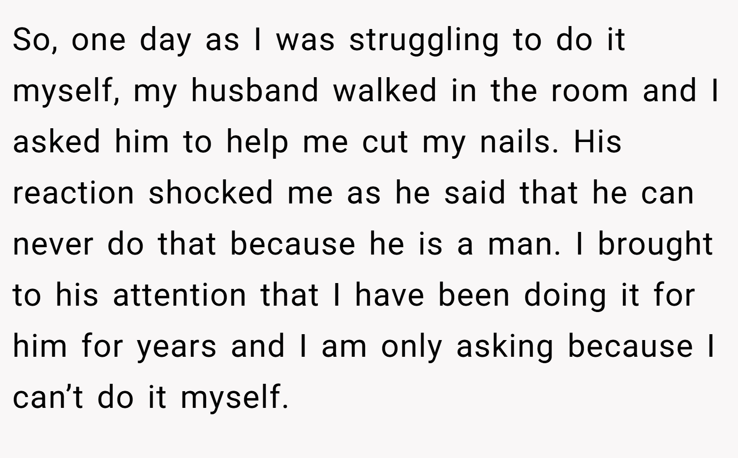 So, one day as I was struggling to do it myself, my husband walked in the room and I asked him to help me cut my nails. His reaction shocked me as he said that he can never do that because he is a man. I brought to his attention that I have been doing it for him for years and I am only asking because I can’t do it myself.