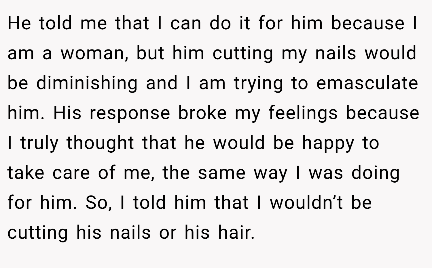 He told me that I can do it for him because I am a woman, but him cutting my nails would be diminishing and I am trying to emasculate him. His response broke my feelings because I truly thought that he would be happy to take care of me, the same way I was doing for him. So, I told him that I wouldn’t be cutting his nails or his hair.