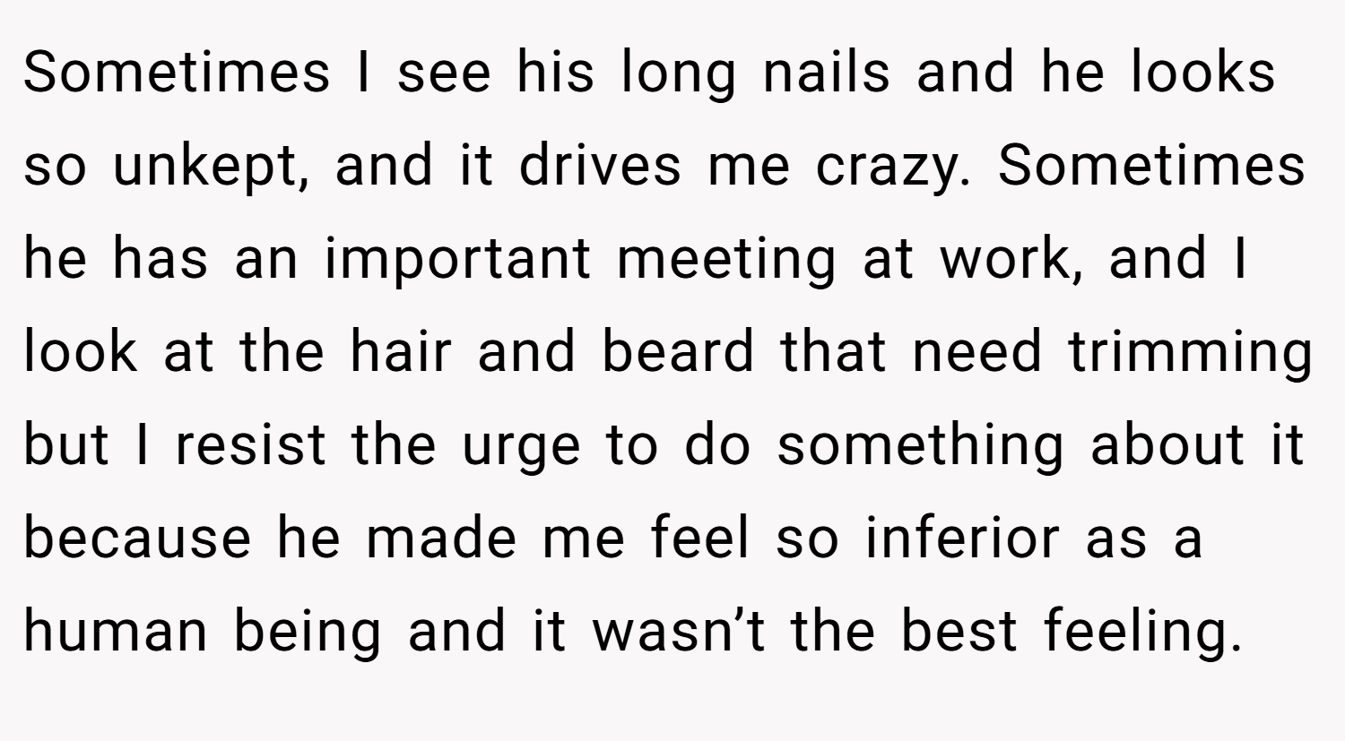Sometimes I see his long nails and he looks so unkept, and it drives me crazy. Sometimes he has an important meeting at work, and I look at the hair and beard that need trimming but I resist the urge to do something about it because he made me feel so inferior as a human being and it wasn’t the best feeling.
