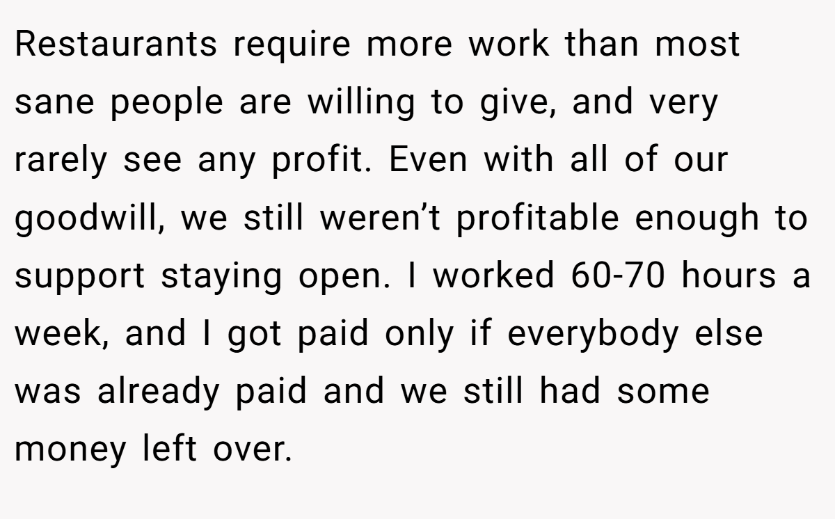 Restaurants require more work than most sane people are willing to give, and very rarely see any profit. Even with all of our goodwill, we still weren’t profitable enough to support staying open. I worked 60-70 hours a week, and I got paid only if everybody else was already paid and we still had some money left over.