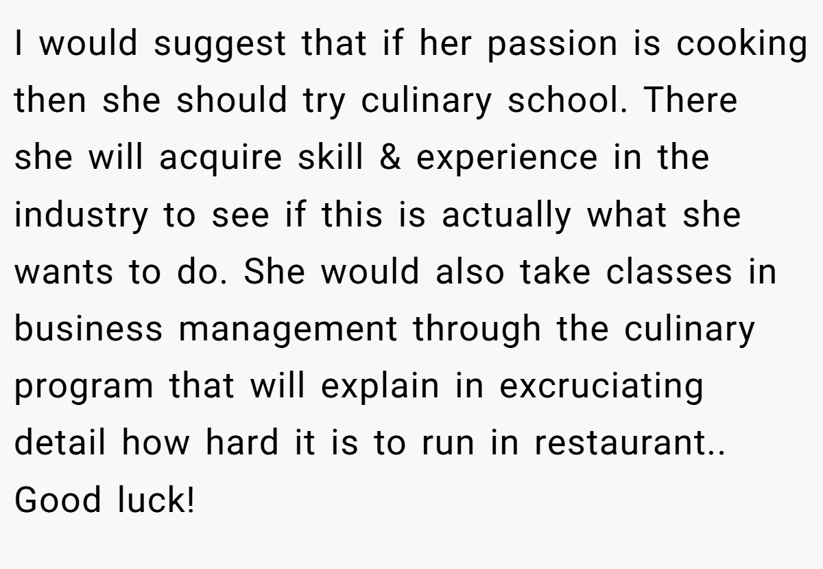 I would suggest that if her passion is cooking then she should try culinary school. There she will acquire skill & experience in the industry to see if this is actually what she wants to do. She would also take classes in business management through the culinary program that will explain in excruciating detail how hard it is to run in restaurant.. Good luck!