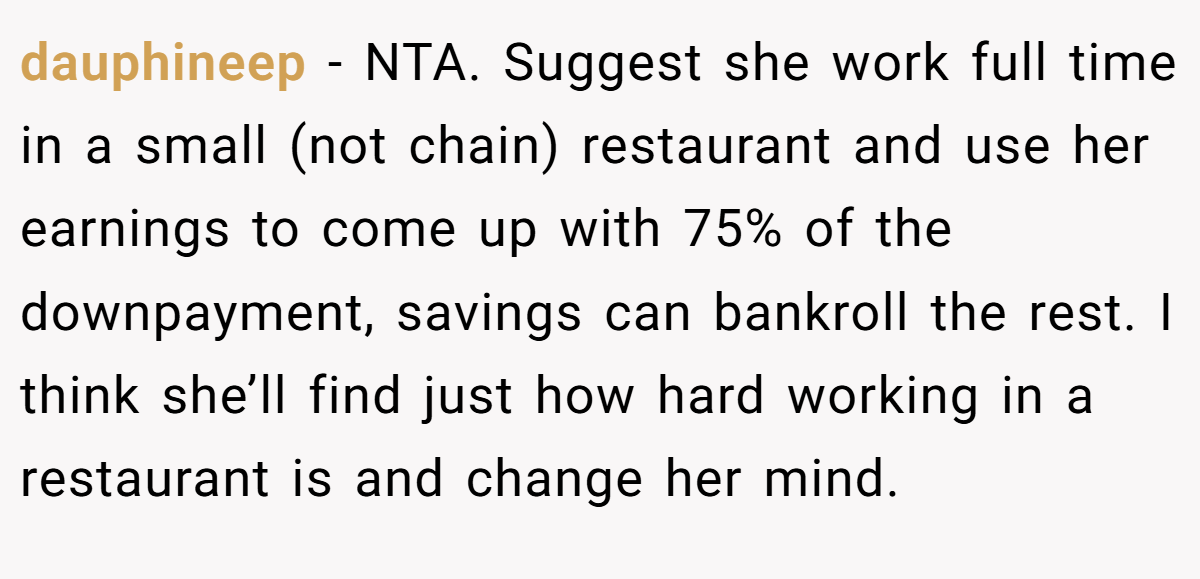 dauphineep − NTA. Suggest she work full time in a small (not chain) restaurant and use her earnings to come up with 75% of the downpayment, savings can bankroll the rest. I think she’ll find just how hard working in a restaurant is and change her mind.