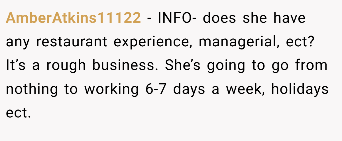 AmberAtkins11122 − INFO- does she have any restaurant experience, managerial, ect? It’s a rough business. She’s going to go from nothing to working 6-7 days a week, holidays ect.