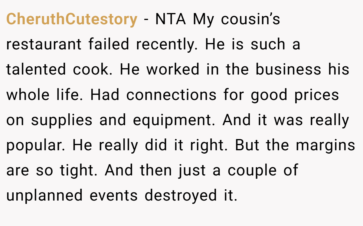CheruthCutestory − NTA My cousin’s restaurant failed recently. He is such a talented cook. He worked in the business his whole life. Had connections for good prices on supplies and equipment. And it was really popular. He really did it right. But the margins are so tight. And then just a couple of unplanned events destroyed it.