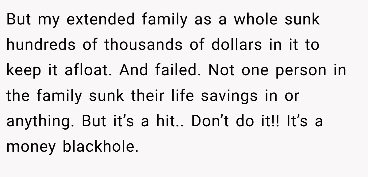 But my extended family as a whole sunk hundreds of thousands of dollars in it to keep it afloat. And failed. Not one person in the family sunk their life savings in or anything. But it’s a hit.. Don’t do it!! It’s a money blackhole.