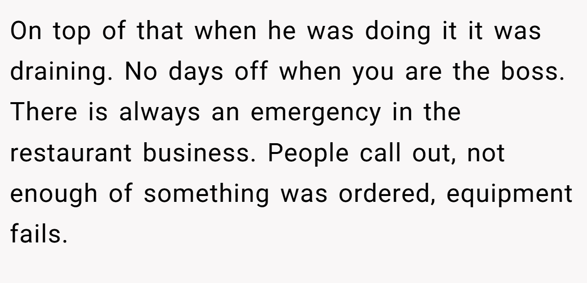 On top of that when he was doing it it was draining. No days off when you are the boss. There is always an emergency in the restaurant business. People call out, not enough of something was ordered, equipment fails.