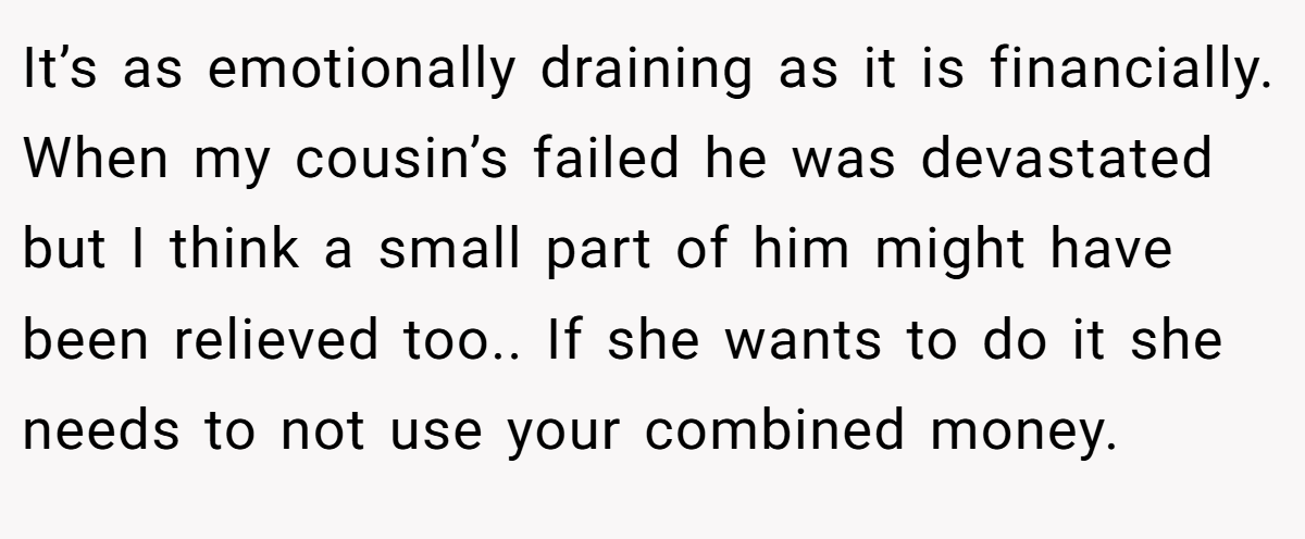 It’s as emotionally draining as it is financially. When my cousin’s failed he was devastated but I think a small part of him might have been relieved too.. If she wants to do it she needs to not use your combined money.